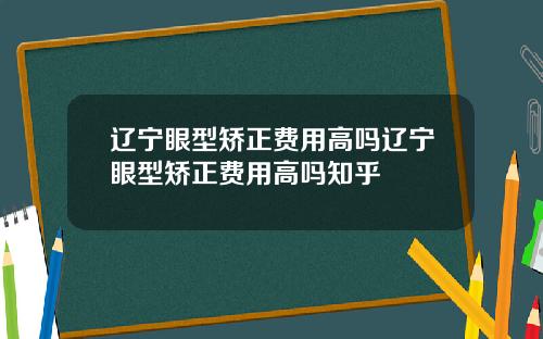 辽宁眼型矫正费用高吗辽宁眼型矫正费用高吗知乎