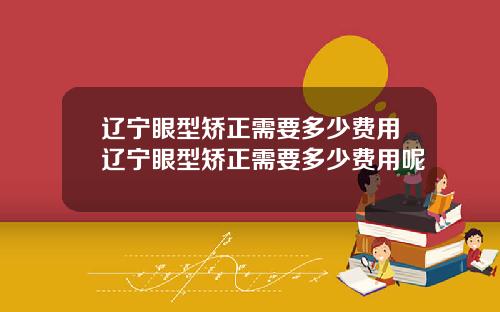 辽宁眼型矫正需要多少费用辽宁眼型矫正需要多少费用呢