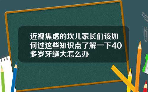 近视焦虑的坎儿家长们该如何过这些知识点了解一下40多岁牙缝大怎么办