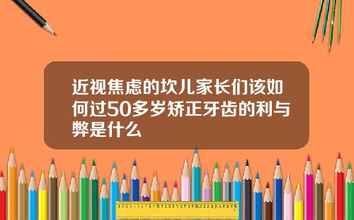 近视焦虑的坎儿家长们该如何过50多岁矫正牙齿的利与弊是什么