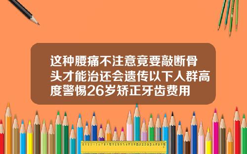 这种腰痛不注意竟要敲断骨头才能治还会遗传以下人群高度警惕26岁矫正牙齿费用