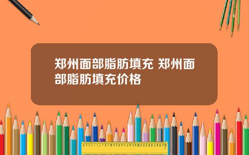 郑州面部脂肪填充 郑州面部脂肪填充价格