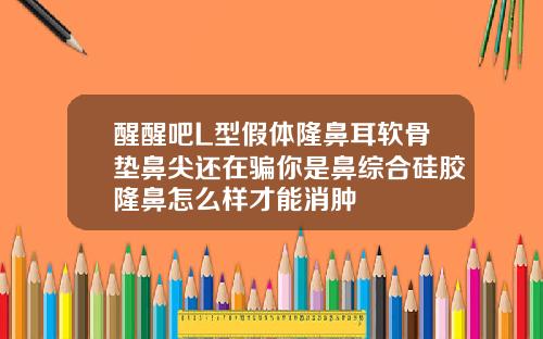 醒醒吧L型假体隆鼻耳软骨垫鼻尖还在骗你是鼻综合硅胶隆鼻怎么样才能消肿