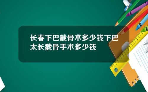长春下巴截骨术多少钱下巴太长截骨手术多少钱