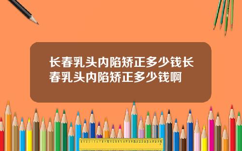 长春乳头内陷矫正多少钱长春乳头内陷矫正多少钱啊