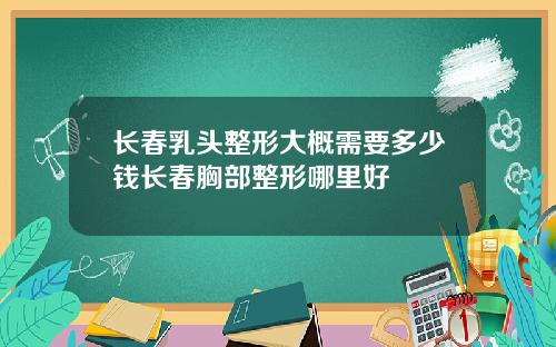 长春乳头整形大概需要多少钱长春胸部整形哪里好