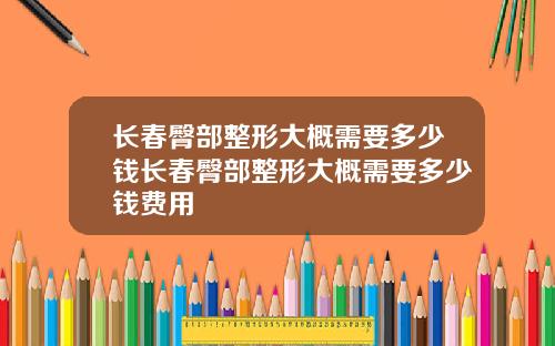 长春臀部整形大概需要多少钱长春臀部整形大概需要多少钱费用