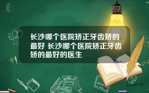 长沙哪个医院矫正牙齿矫的最好 长沙哪个医院矫正牙齿矫的最好的医生