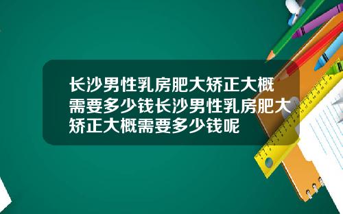 长沙男性乳房肥大矫正大概需要多少钱长沙男性乳房肥大矫正大概需要多少钱呢