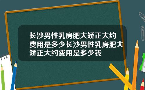 长沙男性乳房肥大矫正大约费用是多少长沙男性乳房肥大矫正大约费用是多少钱