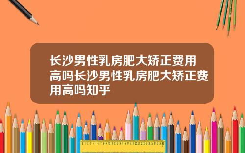 长沙男性乳房肥大矫正费用高吗长沙男性乳房肥大矫正费用高吗知乎