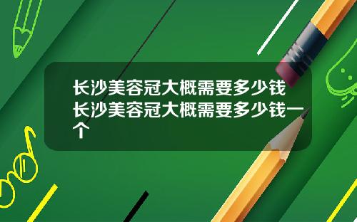 长沙美容冠大概需要多少钱长沙美容冠大概需要多少钱一个