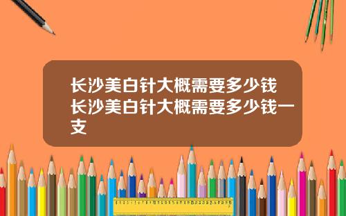 长沙美白针大概需要多少钱长沙美白针大概需要多少钱一支
