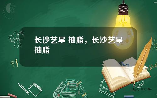 长沙艺星 抽脂，长沙艺星抽脂