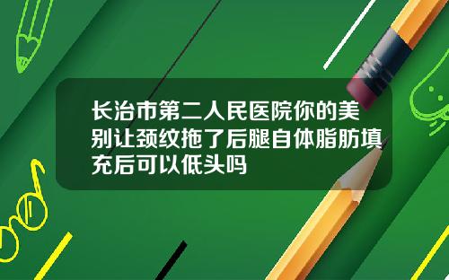 长治市第二人民医院你的美别让颈纹拖了后腿自体脂肪填充后可以低头吗