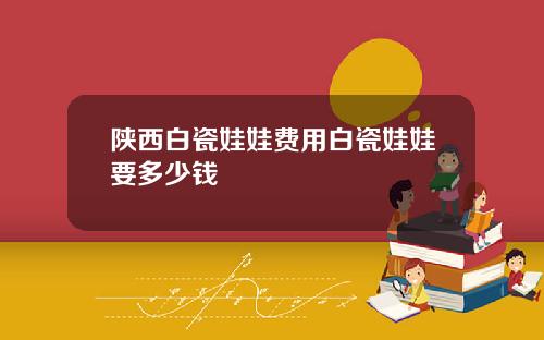 陕西白瓷娃娃费用白瓷娃娃要多少钱