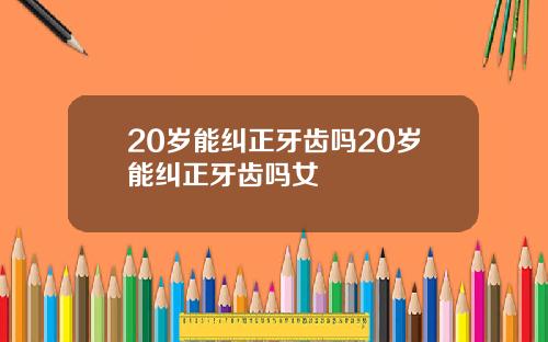 20岁能纠正牙齿吗20岁能纠正牙齿吗女