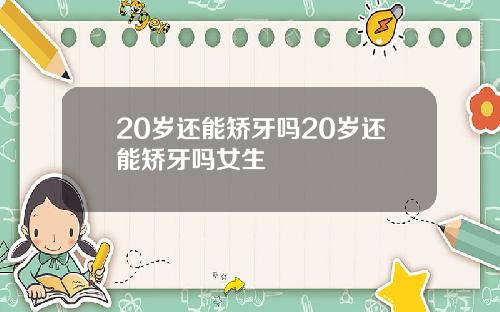 20岁还能矫牙吗20岁还能矫牙吗女生