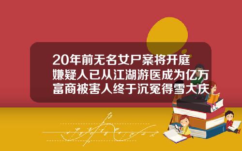20年前无名女尸案将开庭嫌疑人已从江湖游医成为亿万富商被害人终于沉冤得雪大庆哪家做双眼皮好