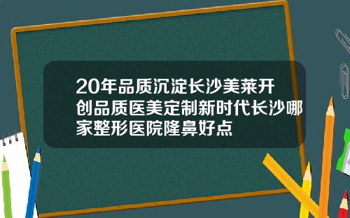 20年品质沉淀长沙美莱开创品质医美定制新时代长沙哪家整形医院隆鼻好点