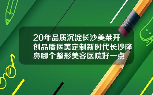 20年品质沉淀长沙美莱开创品质医美定制新时代长沙隆鼻哪个整形美容医院好一点