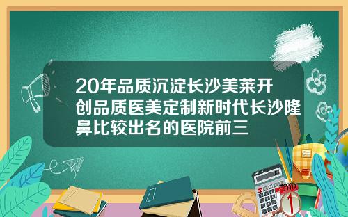 20年品质沉淀长沙美莱开创品质医美定制新时代长沙隆鼻比较出名的医院前三