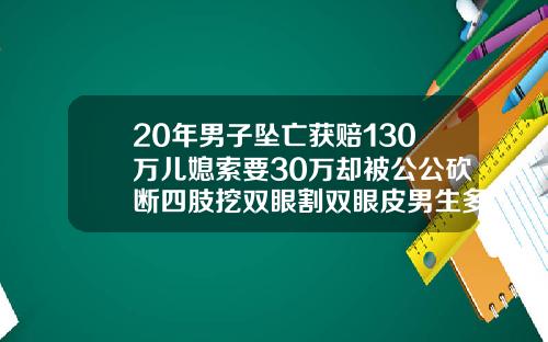 20年男子坠亡获赔130万儿媳索要30万却被公公砍断四肢挖双眼割双眼皮男生多少钱