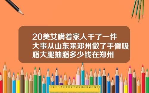 20美女瞒着家人干了一件大事从山东来郑州做了手臂吸脂大腿抽脂多少钱在郑州