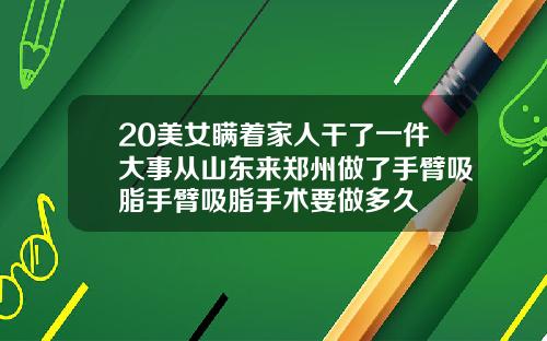 20美女瞒着家人干了一件大事从山东来郑州做了手臂吸脂手臂吸脂手术要做多久