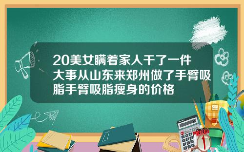 20美女瞒着家人干了一件大事从山东来郑州做了手臂吸脂手臂吸脂瘦身的价格