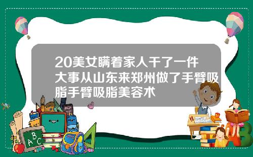 20美女瞒着家人干了一件大事从山东来郑州做了手臂吸脂手臂吸脂美容术