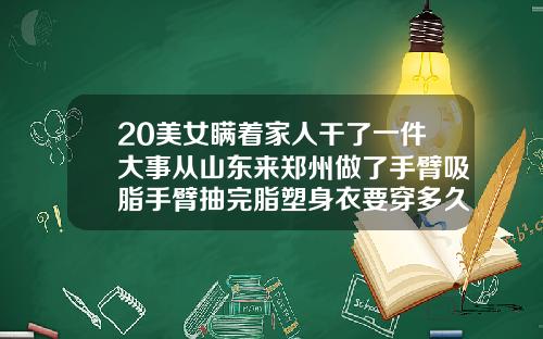 20美女瞒着家人干了一件大事从山东来郑州做了手臂吸脂手臂抽完脂塑身衣要穿多久