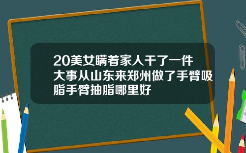 20美女瞒着家人干了一件大事从山东来郑州做了手臂吸脂手臂抽脂哪里好