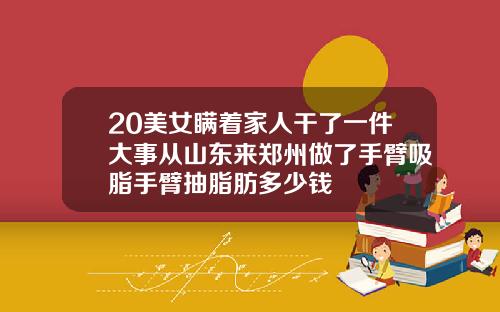 20美女瞒着家人干了一件大事从山东来郑州做了手臂吸脂手臂抽脂肪多少钱