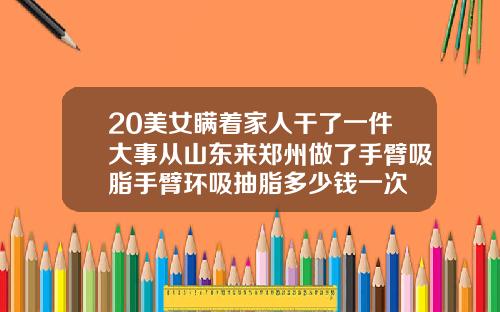 20美女瞒着家人干了一件大事从山东来郑州做了手臂吸脂手臂环吸抽脂多少钱一次