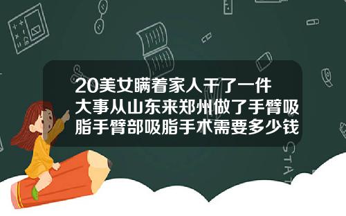 20美女瞒着家人干了一件大事从山东来郑州做了手臂吸脂手臂部吸脂手术需要多少钱