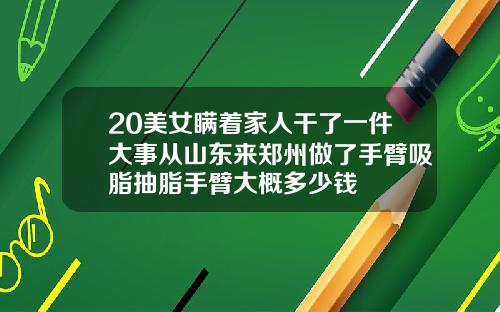 20美女瞒着家人干了一件大事从山东来郑州做了手臂吸脂抽脂手臂大概多少钱