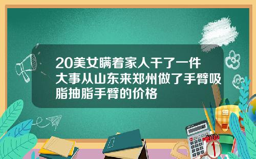 20美女瞒着家人干了一件大事从山东来郑州做了手臂吸脂抽脂手臂的价格