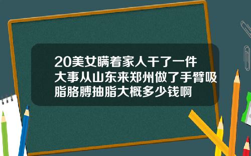20美女瞒着家人干了一件大事从山东来郑州做了手臂吸脂胳膊抽脂大概多少钱啊