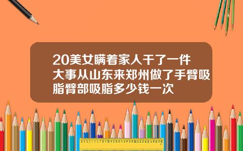 20美女瞒着家人干了一件大事从山东来郑州做了手臂吸脂臂部吸脂多少钱一次