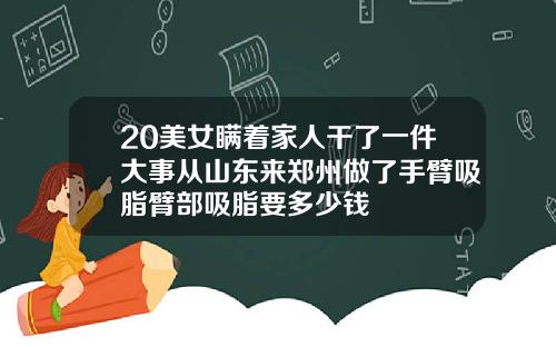 20美女瞒着家人干了一件大事从山东来郑州做了手臂吸脂臂部吸脂要多少钱