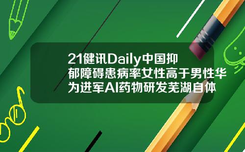 21健讯Daily中国抑郁障碍患病率女性高于男性华为进军AI药物研发芜湖自体脂肪填充