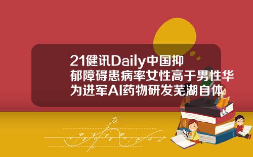 21健讯Daily中国抑郁障碍患病率女性高于男性华为进军AI药物研发芜湖自体脂肪填充