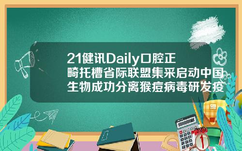 21健讯Daily口腔正畸托槽省际联盟集采启动中国生物成功分离猴痘病毒研发疫苗药物安徽省口腔正畸