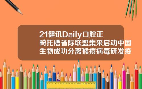 21健讯Daily口腔正畸托槽省际联盟集采启动中国生物成功分离猴痘病毒研发疫苗药物安徽省口腔正畸