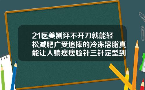 21医美测评不开刀就能轻松减肥广受追捧的冷冻溶脂真能让人躺瘦瘦脸针三针定型到底是不是真的