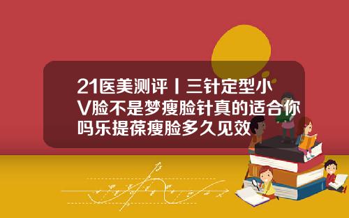 21医美测评丨三针定型小V脸不是梦瘦脸针真的适合你吗乐提葆瘦脸多久见效