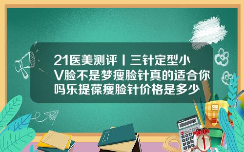 21医美测评丨三针定型小V脸不是梦瘦脸针真的适合你吗乐提葆瘦脸针价格是多少