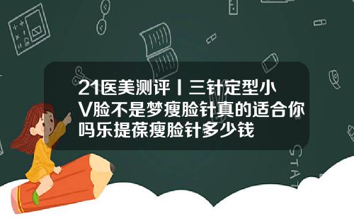 21医美测评丨三针定型小V脸不是梦瘦脸针真的适合你吗乐提葆瘦脸针多少钱