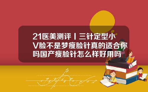 21医美测评丨三针定型小V脸不是梦瘦脸针真的适合你吗国产瘦脸针怎么样好用吗